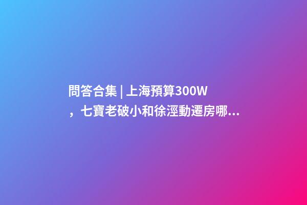 問答合集 | 上海預算300W，七寶老破小和徐涇動遷房哪個更合適？